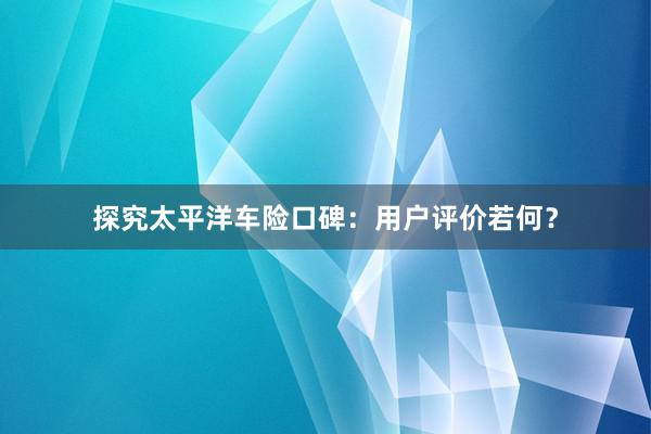 探究太平洋车险口碑：用户评价若何？